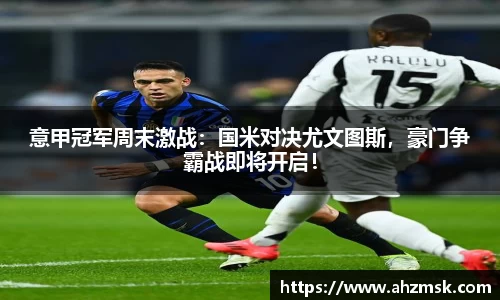 意甲冠军周末激战：国米对决尤文图斯，豪门争霸战即将开启！
