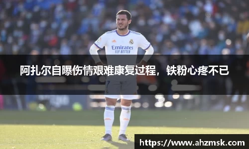 阿扎尔自曝伤情艰难康复过程，铁粉心疼不已