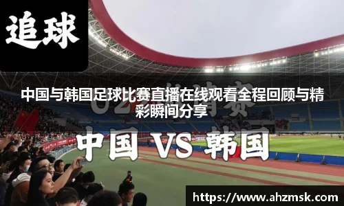中国与韩国足球比赛直播在线观看全程回顾与精彩瞬间分享