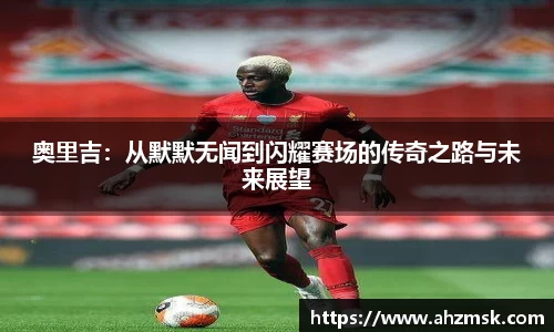 奥里吉：从默默无闻到闪耀赛场的传奇之路与未来展望